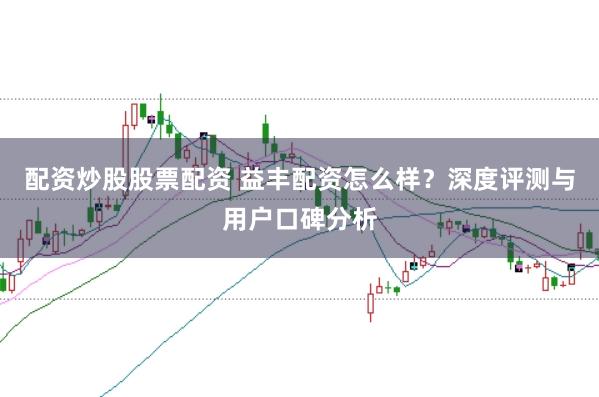 配资炒股股票配资 益丰配资怎么样？深度评测与用户口碑分析