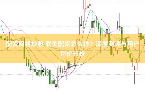 配资网络炒股 联美配资怎么样？深度测评与用户评价分析