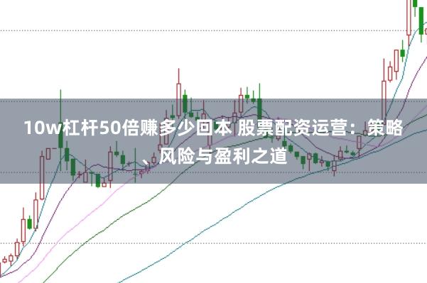 10w杠杆50倍赚多少回本 股票配资运营：策略、风险与盈利之道