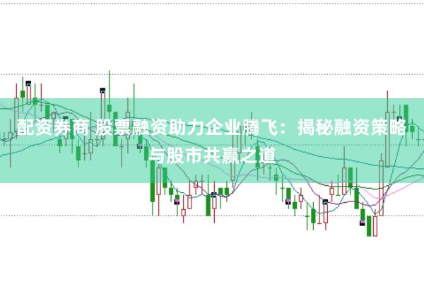 配资券商 股票融资助力企业腾飞：揭秘融资策略与股市共赢之道