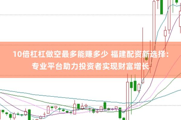 10倍杠杠做空最多能赚多少 福建配资新选择：专业平台助力投资者实现财富增长