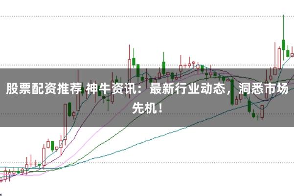 股票配资推荐 神牛资讯：最新行业动态，洞悉市场先机！