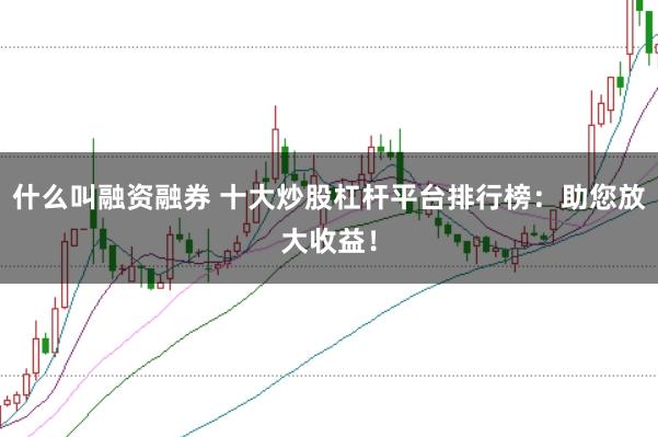什么叫融资融券 十大炒股杠杆平台排行榜：助您放大收益！